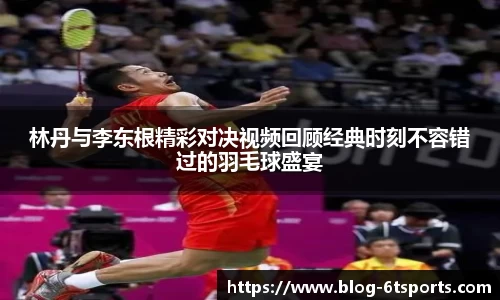林丹与李东根精彩对决视频回顾经典时刻不容错过的羽毛球盛宴