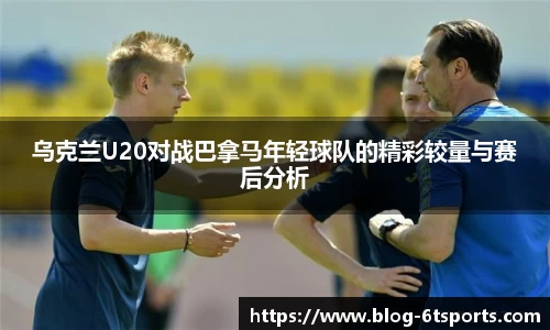 乌克兰U20对战巴拿马年轻球队的精彩较量与赛后分析