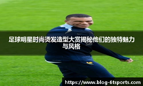 足球明星时尚烫发造型大赏揭秘他们的独特魅力与风格