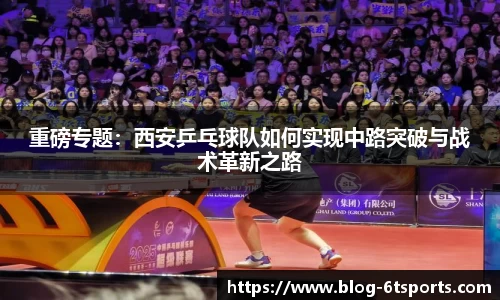 重磅专题：西安乒乓球队如何实现中路突破与战术革新之路