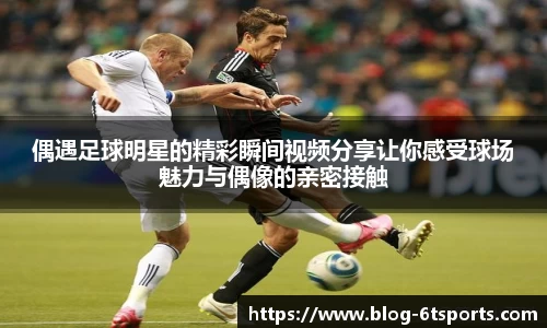 偶遇足球明星的精彩瞬间视频分享让你感受球场魅力与偶像的亲密接触