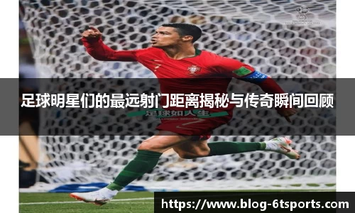 足球明星们的最远射门距离揭秘与传奇瞬间回顾